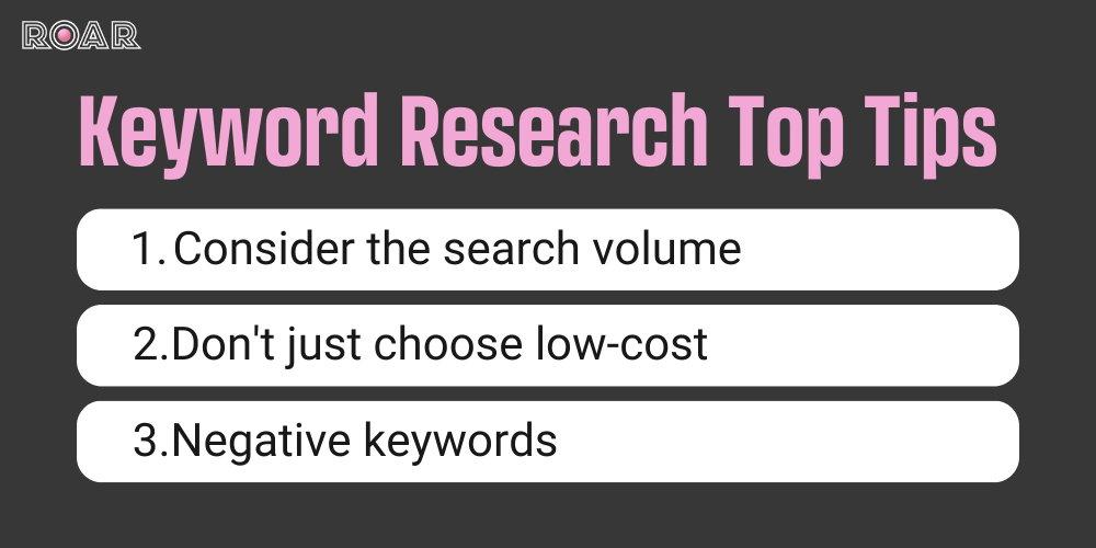 Keyword Research Top Tips 1. Consider the search volume 2. Don't just choose low-cost 3. Negative keywords