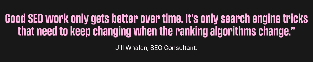 “Good SEO work only gets better over time. It’s only search engine tricks that need to keep changing when the ranking algorithms change", Jilly Whallen, Local SEO Everything you need to know